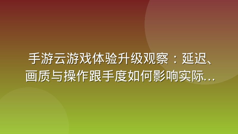 手游云游戏体验升级观察：延迟、画质与操作跟手度如何影响实际体验